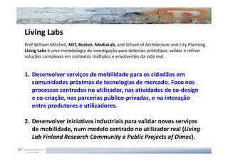 Living Labs
Prof William Mitchell, MIT, Boston, MediaLab, and School of Architecture and City Planning.
Living Labs é uma metodologia de investigação para detectar, prototipar, validar e refinar
soluções complexas em contextos múltiplos e envolventes da vida real .


1. Desenvolver serviços de mobilidade para os cidadãos em
   comunidades próximas de tecnologias de mercado. Foco nos
   processos centrados no utilizador, nas atividades de co-design
   e co-criação, nas parcerias público-privadas, e na interação
   entre produtores e utilizadores.

2. Desenvolver iniciativas industriais para validar novos serviços
   de mobilidade, num modelo centrado no utilizador real (Living
   Lab Finland Research Community e Public Projects of Dimes).
 