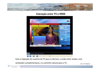 Interação entre TV e WEB:




Com a migração de usuários da TV para a internet, a união entre ambas, com
conteúdos complementares, é o caminho natural para a TV .              Fonte: JWT intelligence
 