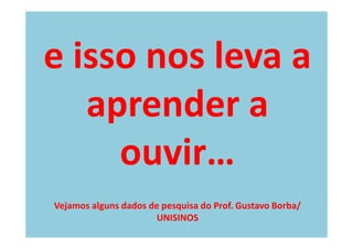 e isso nos leva a
   aprender a
     ouvir…
Vejamos alguns dados de pesquisa do Prof. Gustavo Borba/
                       UNISINOS
 