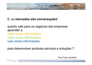 E, se mercados são conversações*

quanto vale para os negócios das empresas
aprender a
obter essas informações
tratar essas informações
usar essas informações

para desenvolver produtos,serviços e soluções ?

                                   *Clue Train manifesto
 