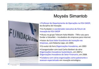 Moysés Simantob
 Professor do Departamento de Operações na FGV-EAESP,
da disciplina de Inovação
  Co-fundador e coordenador executivo do Fórum de
Inovação da FGV-EAESP
  Atuou no grupo Telecom Italia Mobile - TIM e saiu para
fundar a ValueNet – Incubadora de empresas para internet
 Autor do Guia Valor Econômico de Inovação nas
Empresas, com Roberta Lippi, em 2003.
 Co-autor do livro Organizações Inovadoras, em 2003
 Coorganizador com José Carlos Barbieri da série
Organizações Inovadoras Sustentáveis, em 2007 e
Organizações Inovadoras do Setor Financeiro, em 2008.
 Colabora com várias organizações como palestrante e
assessor especializado em inovação estratégica.
 