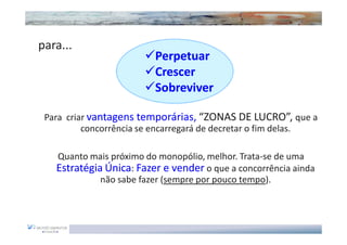 ...para...
                            Perpetuar
                            Crescer
                            Sobreviver

   Para criar vantagens temporárias, “ZONAS DE LUCRO”, que a
            concorrência se encarregará de decretar o fim delas.

      Quanto mais próximo do monopólio, melhor. Trata-se de uma
      Estratégia Única: Fazer e vender o que a concorrência ainda
                não sabe fazer (sempre por pouco tempo).
 