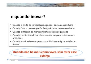 e quando inovar?
  quando inovar?
Quando o efeito da comoditização corroer as margens de lucro
Quando fazer o que sempre foi feito, não mais trouxer resultado
Quando a imagem de marca estiver associada ao passado
Quando os clientes não escolherem a sua empresa entre as suas
preferidas
Quando a tática de curto prazo sucumbir à estratégia e a visão de
futuro


Quando não há mais como viver, sem fazer esse
                  esforço
 