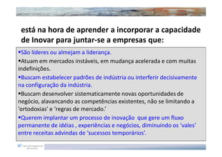 está na hora de aprender a incorporar a capacidade
 de Inovar para juntar-se a empresas que:
 São líderes ou almejam a liderança.
 Atuam em mercados instáveis, em mudança acelerada e com muitas
indefinições.
 Buscam estabelecer padrões de indústria ou interferir decisivamente
na configuração da indústria.
 Buscam desenvolver sistematicamente novas oportunidades de
negócio, alavancando as competências existentes, não se limitando a
‘ortodoxias’ e ‘regras de mercado.’
 Querem implantar um processo de inovação que gere um fluxo
permanente de idéias , experiências e negócios, diminuindo os ‘vales’
entre receitas advindas de ‘sucessos temporários’.
 