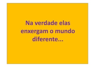 Na verdade elas
enxergam o mundo
   diferente...
 