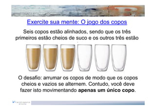 Exercite sua mente: O jogo dos copos
   Seis copos estão alinhados, sendo que os três
primeiros estão cheios de suco e os outros três estão
                       vazios.




 O desafio: arrumar os copos de modo que os copos
  cheios e vazios se alternem. Contudo, você deve
 fazer isto movimentando apenas um único copo.
 