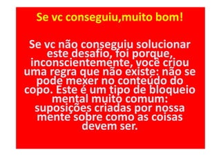 Se vc conseguiu,muito bom!

 Se vc não conseguiu solucionar
    este desafio, foi porque,
 inconscientemente, você criou
uma regra que não existe: não se
  pode mexer no conteúdo do
copo. Este é um tipo de bloqueio
     mental muito comum:
  suposições criadas por nossa
  mente sobre como as coisas
           devem ser.
 