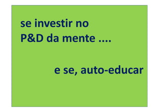 se investir no
P&D da mente ....

      e se, auto-educar
 
