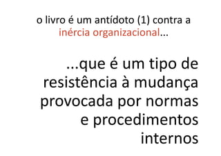 o livro é um antídoto (1) contra a
      inércia organizacional...

   ...que é um tipo de
resistência à mudança
provocada por normas
      e procedimentos
              internos
 