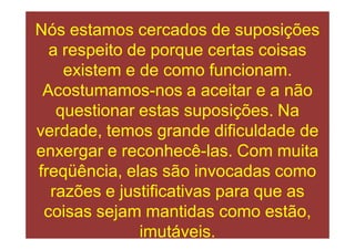 Nós estamos cercados de suposições
  a respeito de porque certas coisas
    existem e de como funcionam.
 Acostumamos-nos a aceitar e a não
   questionar estas suposições. Na
verdade, temos grande dificuldade de
enxergar e reconhecê-las. Com muita
freqüência, elas são invocadas como
  razões e justificativas para que as
 coisas sejam mantidas como estão,
              imutáveis.
 