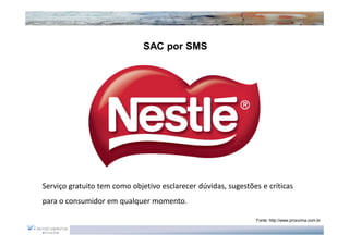 SAC por SMS




Serviço gratuito tem como objetivo esclarecer dúvidas, sugestões e críticas
para o consumidor em qualquer momento.

                                                               Fonte: http://www.proxxima.com.br
 