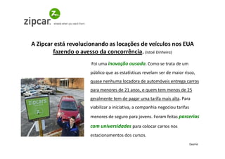A Zipcar está revolucionando as locações de veículos nos EUA
        fazendo o avesso da concorrência. (Istoé Dinheiro)
                      Foi uma inovação ousada. Como se trata de um
                     público que as estatísticas revelam ser de maior risco,
                     quase nenhuma locadora de automóveis entrega carros
                     para menores de 21 anos, e quem tem menos de 25
                     geralmente tem de pagar uma tarifa mais alta. Para
                     viabilizar a iniciativa, a companhia negociou tarifas
                     menores de seguro para jovens. Foram feitas parcerias
                     com universidades para colocar carros nos
                     estacionamentos dos cursos.
                                                                             Exame
 