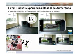E vem + novas experiências: Realidade Aumentada
A realidade aumentada proporciona uma nova forma de visualizar imagens.




                                                                  Fonte: http://menke.tumblr.com/
 