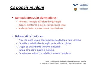 Os papéis mudam

• Gerenciadores são planejadores
   – Barreiras à inovação estão fora da organização
   – Business plan formal e foco no lucro de curto prazo
   – Mudanças lentas nos processos e nas estruturas


• Líderes são arquitetos
   –   Visões de longo prazo e projeção de demanda de um futuro incerto
   –   Capacidade individual de inovação e criatividade coletiva
   –   Criação de um ambiente favorável à inovação
   –   Cultura para criar e manter a inovação
   –   Capacitação contínua dos indivíduos a serem inovadores


                                     Fonte: Leadership for innovation, Chartered Insurance Institute
                             F. Risso e K. Santos /Sem. de alunos, Ceag, FGV-EAESP , 2009
 