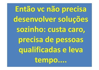 Então vc não precisa
desenvolver soluções
 sozinho: custa caro,
  precisa de pessoas
  qualificadas e leva
       tempo....
 