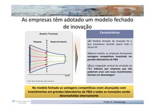 As empresas têm adotado um modelo fechado
               de inovação
                                                      Características

                                             O Modelo fechado de inovação foi o
                                           que prevaleceu durante quase todo o
                                           século XX

                                             Nesse modelo, as empresas alcançavam
                                           vantagens competitivas investindo em
                                           grandes laboratórios de P&D

                                              Essa integração vertical da atividade de
                                           P&D indicava que empresas que não
                                           poderiam arcar com esses investimentos
                                           ficariam em desvantagem




     No modelo fechado as vantagens competitivas eram alcançadas com
  investimentos em grandes laboratórios de P&D e todas as inovações sendo
                       desenvolvidas internamente
                                                          Fonte: H. Chesbrough
 