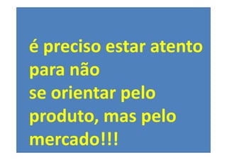 é preciso estar atento
para não
se orientar pelo
produto, mas pelo
mercado!!!
 