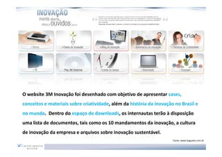 O website 3M Inovação foi desenhado com objetivo de apresentar cases,
conceitos e materiais sobre criatividade, além da história da inovação no Brasil e
no mundo. Dentro do espaço de downloads, os internautas terão à disposição
uma lista de documentos, tais como os 10 mandamentos da inovação, a cultura
de inovação da empresa e arquivos sobre inovação sustentável.
                                                                      Fonte: www.baguete.com.br
 