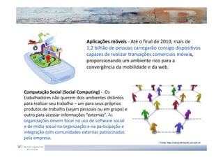 Aplicações móveis - Até o final de 2010, mais de
                               1,2 bilhão de pessoas carregarão consigo dispositivos
                               capazes de realizar transações comerciais móveis,
                               proporcionando um ambiente rico para a
                               convergência da mobilidade e da web.



Computação Social (Social Computing) - Os
trabalhadores não querem dois ambientes distintos
para realizar seu trabalho – um para seus próprios
produtos de trabalho (sejam pessoais ou em grupo) e
outro para acessar informações “externas”. As
organizações devem focar no uso de software social
e de mídia social na organização e na participação e
integração com comunidades externas patrocinadas
pela empresa.
                                                                Fonte: http://computerworld.uol.com.br
 