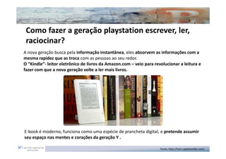Como fazer a geração playstation escrever, ler,
 raciocinar?
A nova geração busca pela informação instantânea, eles absorvem as informações com a
mesma rapidez que as troca com as pessoas ao seu redor.
O “Kindle”- leitor eletrônico de livros da Amazon.com – veio para revolucionar a leitura e
fazer com que a nova geração volte a ler mais livros.




E-book é moderno, funciona como uma espécie de prancheta digital, e pretende assumir
seu espaço nas mentes e corações da geração Y .

                                                                     Fonte: http://hsm.updateordie.com/
 
