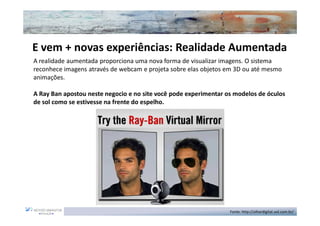 E vem + novas experiências: Realidade Aumentada
A realidade aumentada proporciona uma nova forma de visualizar imagens. O sistema
reconhece imagens através de webcam e projeta sobre elas objetos em 3D ou até mesmo
animações.

A Ray Ban apostou neste negocio e no site você pode experimentar os modelos de óculos
de sol como se estivesse na frente do espelho.




                                                                  Fonte: http://olhardigital.uol.com.br/
 