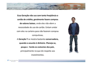 Essa Geração não usa com tanta freqüência o
cartão de crédito, geralmente fazem compras
   de valores baixos, onde eles não vêem a
 necessidade do uso do cartão. Evitam andar
com eles na carteira para não fazerem compras
                compulsivas.
A Geração Y se mostra bastante conservadora,
  quando o assunto é dinheiro. Planeja-se,
    poupa e herda os costumes dos pais,
   principalmente no que diz respeito aos
               investimentos.
 
