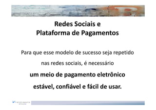 Redes Sociais e
      Plataforma de Pagamentos

Para que esse modelo de sucesso seja repetido
        nas redes sociais, é necessário
   um meio de pagamento eletrônico
    estável, confiável e fácil de usar.
 