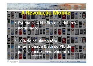 A Revolução Mobile
• Estima-se 4 bilhões de celulares
  Estima-
  no mundo;
     mundo;

• 10% do celulares têm
  impulsionado 0,8% do PIB de
  países em desenvolvimento
        (Banco Mundial)


                          The Economist, The power of mobile money, 2009
 