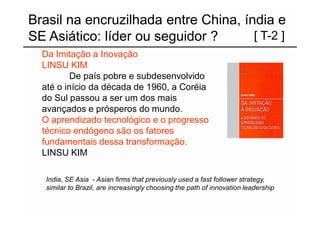 Brasil na encruzilhada entre China, índia e
SE Asiático: líder ou seguidor ?      [ T-2 ]
  Da Imitação a Inovação
  LINSU KIM
          De país pobre e subdesenvolvido
  até o início da década de 1960, a Coréia
  do Sul passou a ser um dos mais
  avançados e prósperos do mundo.
  O aprendizado tecnológico e o progresso
  técnico endógeno são os fatores
  fundamentais dessa transformação.
  LINSU KIM

   India, SE Asia - Asian firms that previously used a fast follower strategy,
   similar to Brazil, are increasingly choosing the path of innovation leadership
 