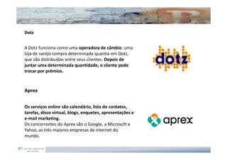 Dotz


A Dotz funciona como uma operadora de câmbio: uma
loja de varejo compra determinada quantia em Dotz,
que são distribuídas entre seus clientes. Depois de
juntar uma determinada quantidade, o cliente pode
trocar por prêmios.



Aprex


Os serviços online são calendário, lista de contatos,
tarefas, disco virtual, blogs, enquetes, apresentações e
e-mail marketing.
Os concorrentes do Aprex são o Google, a Microsoft e
Yahoo, as três maiores empresas de internet do
mundo.
 