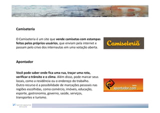 Camiseteria

O Camiseteria é um site que vende camisetas com estampas
feitas pelos próprios usuários, que enviam pela internet e
passam pelo crivo dos internautas em uma votação aberta.



Apontador

Você pode saber onde fica uma rua, traçar uma rota,
verificar o trânsito e o clima. Além disso, pode marcar seus
locais, como a residência ou o endereço do trabalho.
Outro recurso é a possibilidade de marcações pessoais nas
regiões escolhidas, como comércio, imóveis, educação,
esporte, gastronomia, governo, saúde, serviços,
transportes e turismo.
 