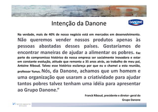 Intenção da Danone
Na verdade, mais de 40% de nosso negócio está em mercados em desenvolvimento.
Não queremos vender nossos produtos apenas às
pessoas abastadas desses países. Gostaríamos de
encontrar maneiras de ajudar a alimentar os pobres. Faz
parte do compromisso histórico da nossa empresa ser socialmente inovadora e estar
em constante evolução, atitude que remonta a 35 anos atrás, ao trabalho de meu pai,
Antoine Riboud. Talvez esse histórico esclareça por que eu o chamei a esta reunião,
professor Yunus. Nós,
                da Danone, achamos que um homem e
uma organização que usaram a criatividade para ajudar
tantos pobres talvez tenham uma idéia para apresentar
ao Grupo Danone.“
                                             Franck Riboud, presidente e diretor- geral do
                                                                          Grupo Danone
 