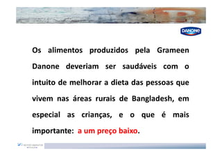 Os alimentos produzidos pela Grameen
Danone deveriam ser saudáveis com o
intuito de melhorar a dieta das pessoas que
vivem nas áreas rurais de Bangladesh, em
especial as crianças, e o que é mais
importante: a um preço baixo.
 