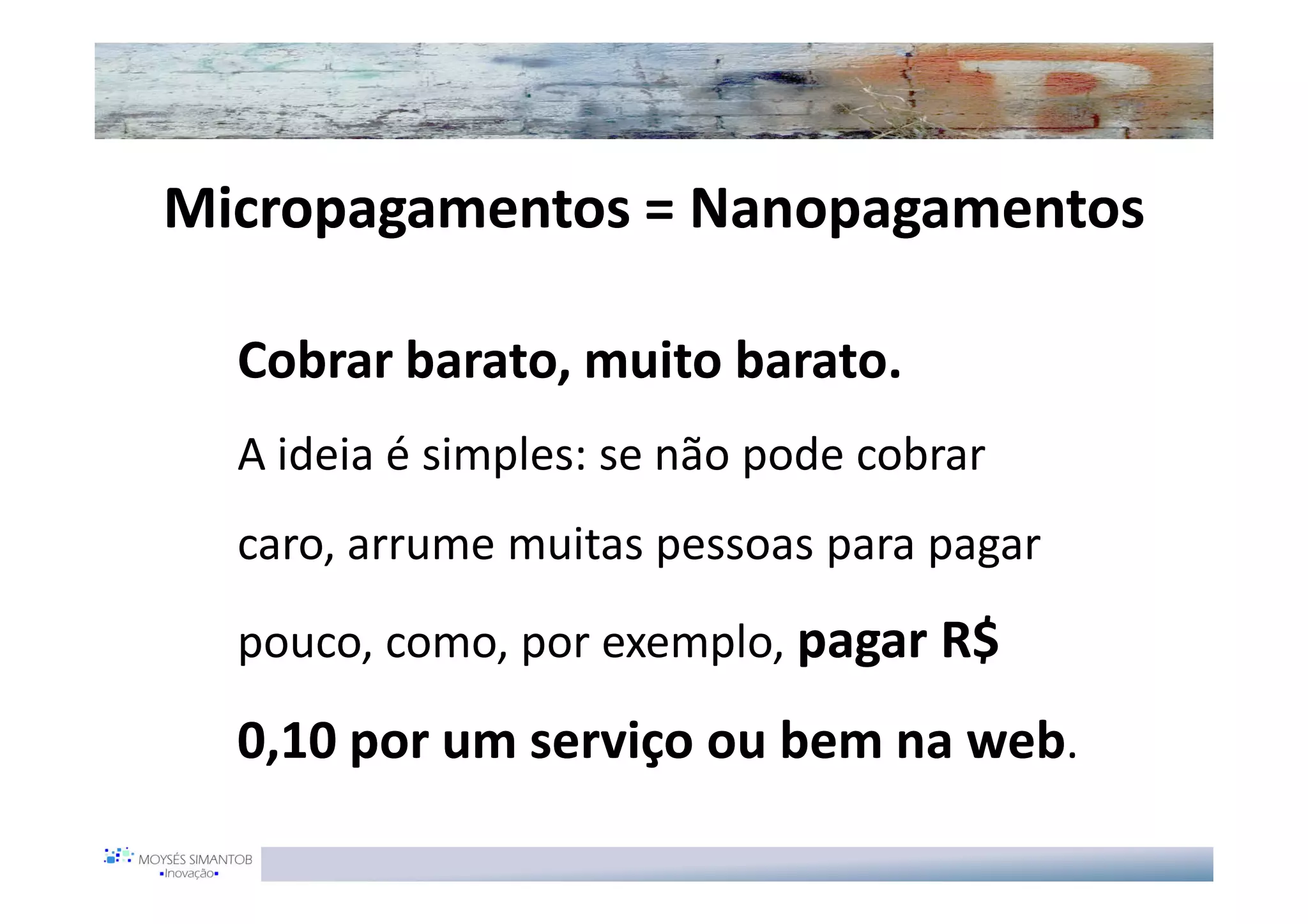 Micropagamentos = Nanopagamentos

  Cobrar barato, muito barato.
  A ideia é simples: se não pode cobrar
  caro, arrume muitas pessoas para pagar
  pouco, como, por exemplo, pagar R$

  0,10 por um serviço ou bem na web.
 