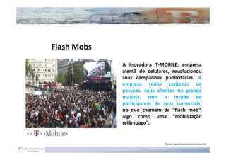 Flash Mobs
             A inovadora T-MOBILE, empresa
             alemã de celulares, revolucionou
             suas campanhas publicitárias. A
             empresa reúne centenas de
             pessoas, seus clientes na grande
             maioria, com o intuito de
             participarem de seus comerciais,
             no que chamam de “flash mob”,
             algo como uma “mobilização
             relâmpago”.


                              Fonte: www.moysessimantob.com.br
 