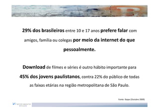 29% dos brasileiros entre 10 e 17 anos prefere falar com
  amigos, família ou colegas por meio da internet do que

                      pessoalmente.


 Download de filmes e séries é outro hábito importante para
45% dos jovens paulistanos, contra 22% do público de todas
    as faixas etárias na região metropolitana de São Paulo.

                                                    Fonte: Ibope (Outubro 2009)
 