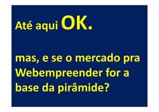 Até aqui   OK.
mas, e se o mercado pra
Webempreender for a
base da pirâmide?
 