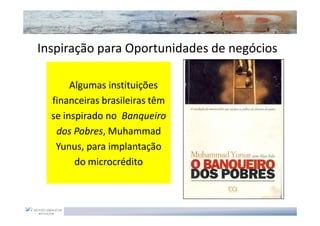Inspiração para Oportunidades de negócios

       Algumas instituições
  financeiras brasileiras têm
  se inspirado no Banqueiro
   dos Pobres, Muhammad
        Pobres,
   Yunus,
   Yunus, para implantação
        do microcrédito
 