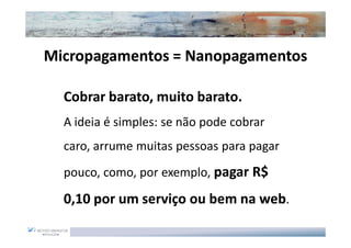 Micropagamentos = Nanopagamentos

  Cobrar barato, muito barato.
  A ideia é simples: se não pode cobrar
  caro, arrume muitas pessoas para pagar
  pouco, como, por exemplo, pagar R$

  0,10 por um serviço ou bem na web.
 