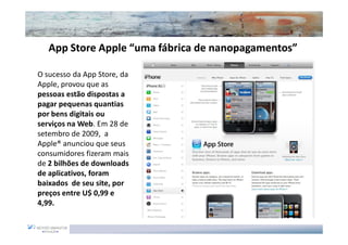 App Store Apple “uma fábrica de nanopagamentos”
                                   nanopagamentos”

O sucesso da App Store, da
Apple, provou que as
pessoas estão dispostas a
pagar pequenas quantias
por bens digitais ou
serviços na Web. Em 28 de
setembro de 2009, a
Apple® anunciou que seus
consumidores fizeram mais
de 2 bilhões de downloads
de aplicativos, foram
baixados de seu site, por
preços entre U$ 0,99 e
4,99.
 