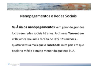Nanopagamentos e Redes Sociais

Na Ásia os nanopagamentos vem gerando grandes
lucros em redes sociais há anos. A chinesa Tencent em
2007 amealhou uma receita de US$ 523 milhões –
quatro vezes a mais que o Facebook, num país em que
o salário médio é muito menor do que nos EUA.
 