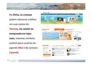 Na China, as crianças
podem adicionar créditos
em suas contas do
Tencent, via celular ou
comprando em lojas
reais, sistemas similares
existem para usuários do
japonês Mixi e do coreano
Cyworld.
 