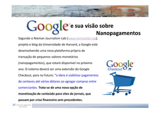e sua visão sobre
                                               Nanopagamentos
Segundo o Nieman Journalism Lab (www.niemanlab.org),
projeto e blog da Universidade de Harvard, a Google está
desenvolvendo uma nova plataforma própria de
transação de pequenos valores monetários
(nanopagamentos), que estará disponível no próximo
ano. O sistema deverá ser uma extensão do Google
Checkout, para no futuro: “a ideia é viabilizar pagamentos
de centavos até vários dólares ao agregar compras entre
comerciantes. Trata-se de uma nova opção de
monetização de conteúdo para sites de jornais, que
passam por crise financeira sem precedentes.
 