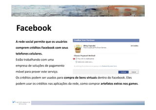 Facebook
A rede social permite que os usuários
comprem créditos Facebook com seus
telefones celulares.
Estão trabalhando com uma
empresa de soluções de pagamento
móvel para prover este serviço.
Os créditos podem ser usados para compra de bens virtuais dentro do Facebook. Eles
podem usar os créditos nas aplicações da rede, como comprar artefatos extras nos games.
 