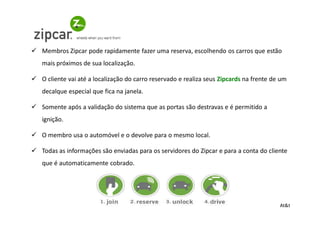 Membros Zipcar pode rapidamente fazer uma reserva, escolhendo os carros que estão
mais próximos de sua localização.

O cliente vai até a localização do carro reservado e realiza seus Zipcards na frente de um
decalque especial que fica na janela.

Somente após a validação do sistema que as portas são destravas e é permitido a
ignição.

O membro usa o automóvel e o devolve para o mesmo local.

Todas as informações são enviadas para os servidores do Zipcar e para a conta do cliente
que é automaticamente cobrado.




                                                                                       At&t
 