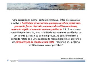 "uma capacidade mental bastante geral que, entre outras coisas,
 envolve a habilidade de raciocinar, planejar, resolver problemas,
    pensar de forma abstrata, compreender idéias complexas,
 aprender rápido e aprender com a experiência. Não é uma mera
aprendizagem literária, uma habilidade estritamente acadêmica ou
   um talento para sair-se bem em provas. Ao contrário disso, o
 conceito refere-se a uma capacidade mais ampla e mais profunda
  de compreensão do mundo à sua volta - 'pegar no ar', 'pegar' o
                 sentido das coisas ou 'perceber'"



                                              "Mainstream Science on Intelligence"
 
