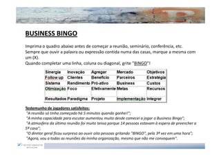 BUSINESS BINGO
Imprima o quadro abaixo antes de começar a reunião, seminário, conferência, etc.
Sempre que ouvir a palavra ou expressão contida numa das casas, marque a mesma com
um (X).
Quando completar uma linha, coluna ou diagonal, grite "BINGO"!




Testemunho de jogadores satisfeitos:
 "A reunião só tinha começado há 5 minutos quando ganhei!";
 "A minha capacidade para escutar aumentou muito desde comecei a jogar o Business Bingo";
 "A atmosfera da última reunião foi muito tensa porque 14 pessoas estavam à espera de preencher a
5ª casa";
 "O diretor geral ficou surpreso ao ouvir oito pessoas gritando "BINGO", pela 3ª vez em uma hora";
 "Agora, vou a todas as reuniões da minha organização, mesmo que não me convoquem".
 