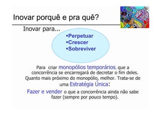 Inovar porquê e pra quê?
 ...Inovar para...
                        Perpetuar
                        Crescer
                        Sobreviver


        Para criar monopólios temporários, que a
      concorrência se encarregará de decretar o fim deles.
    Quanto mais próximo do monopólio, melhor. Trata-se de
                   uma Estratégia Única:
    Fazer e vender o que a concorrência ainda não sabe
                fazer (sempre por pouco tempo).
 