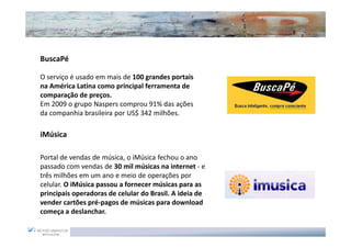BuscaPé

O serviço é usado em mais de 100 grandes portais
na América Latina como principal ferramenta de
comparação de preços.
Em 2009 o grupo Naspers comprou 91% das ações
da companhia brasileira por US$ 342 milhões.

iMúsica

Portal de vendas de música, o iMúsica fechou o ano
passado com vendas de 30 mil músicas na internet - e
três milhões em um ano e meio de operações por
celular. O iMúsica passou a fornecer músicas para as
principais operadoras de celular do Brasil. A ideia de
vender cartões pré-pagos de músicas para download
começa a deslanchar.
 