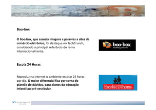 Boo-box

O Boo-box, que associa imagens e palavras a sites de
comércio eletrônico, foi destaque no TechCrunch,
considerado a principal referência do ramo
internacionalmente.


Escola 24 Horas


Reproduz na internet o ambiente escolar 24 horas
por dia. O maior diferencial fica por conta do
plantão de dúvidas, para alunos da educação
infantil ao pré-vestibular.
 
